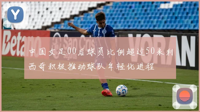 中国女足00后球员比例超过50米利西奇积极推动球队年轻化进程
