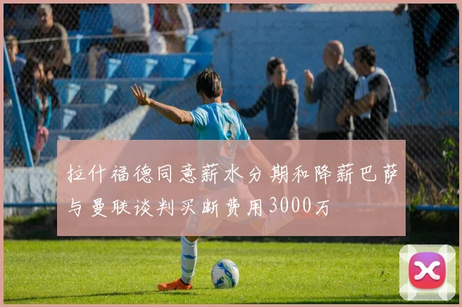 拉什福德同意薪水分期和降薪巴萨与曼联谈判买断费用3000万