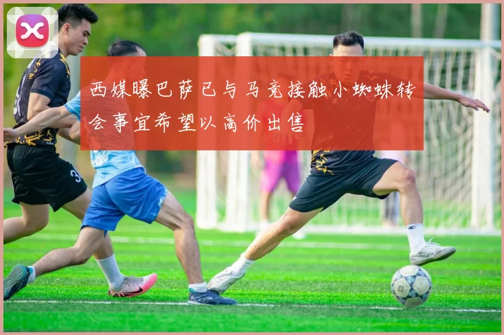 西媒曝巴萨已与马竞接触小蜘蛛转会事宜希望以高价出售