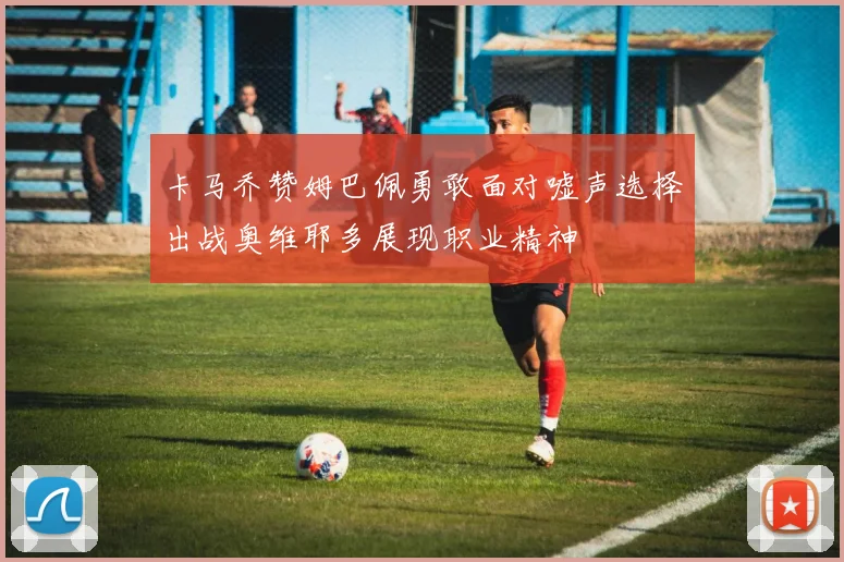 卡马乔赞姆巴佩勇敢面对嘘声选择出战奥维耶多展现职业精神