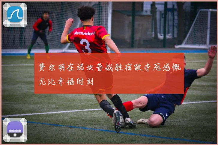 费尔明在诺坎普战胜宿敌夺冠感慨无比幸福时刻