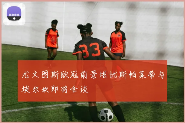 尤文图斯欧冠前景堪忧斯帕莱蒂与埃尔坎即将会谈