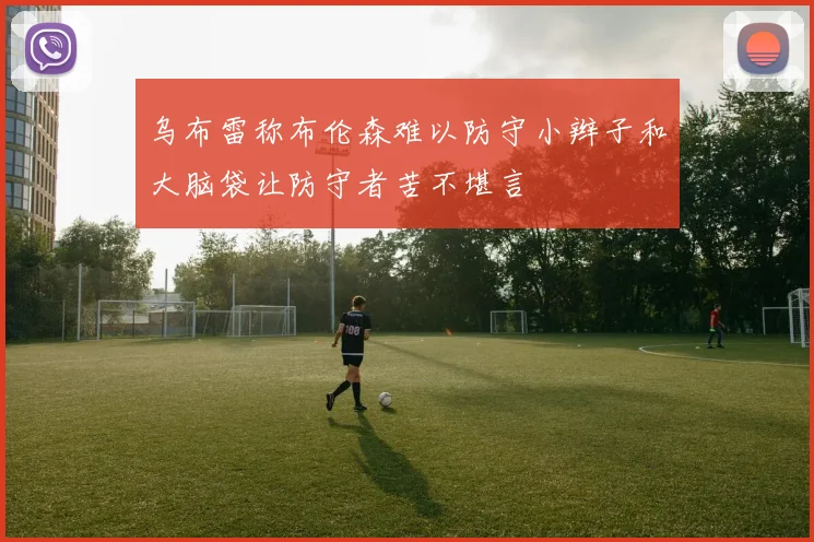 乌布雷称布伦森难以防守小辫子和大脑袋让防守者苦不堪言