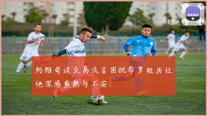 约维奇谈交易流言困扰希罗经历让他深感煎熬与不安