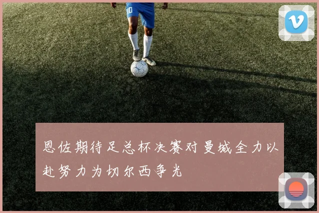 恩佐期待足总杯决赛对曼城全力以赴努力为切尔西争光